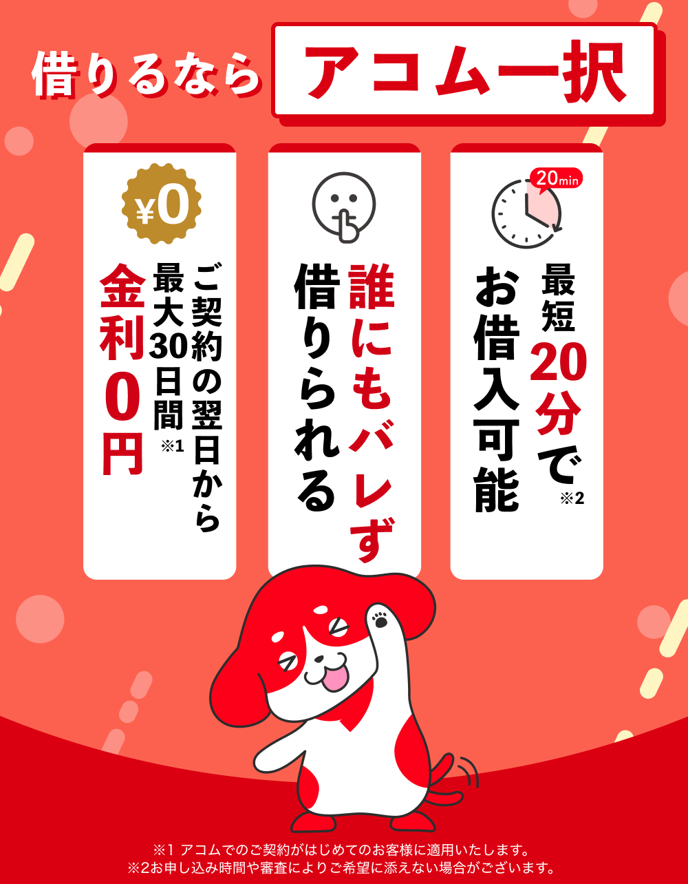 借りるならアコム一択 ご契約の翌日から最大30日間金利0円(※1) 誰にもバレず借りられる 最短20分でお借入可能(※2)